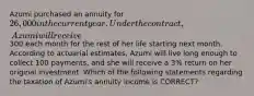 Azumi purchased an annuity for 26,000 in the current year. Under the contract, Azumi will receive300 each month for the rest of her life starting next month. According to actuarial estimates, Azumi will live long enough to collect 100 payments, and she will receive a 3% return on her original investment. Which of the following statements regarding the taxation of Azumi's annuity income is CORRECT?