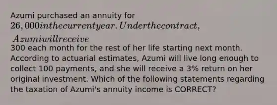 Azumi purchased an annuity for 26,000 in the current year. Under the contract, Azumi will receive300 each month for the rest of her life starting next month. According to actuarial estimates, Azumi will live long enough to collect 100 payments, and she will receive a 3% return on her original investment. Which of the following statements regarding the taxation of Azumi's annuity income is CORRECT?