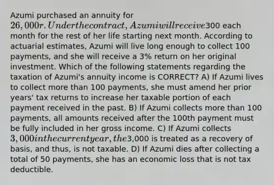 Azumi purchased an annuity for 26,000r. Under the contract, Azumi will receive300 each month for the rest of her life starting next month. According to actuarial estimates, Azumi will live long enough to collect 100 payments, and she will receive a 3% return on her original investment. Which of the following statements regarding the taxation of Azumi's annuity income is CORRECT? A) If Azumi lives to collect <a href='https://www.questionai.com/knowledge/keWHlEPx42-more-than' class='anchor-knowledge'>more than</a> 100 payments, she must amend her prior years' tax returns to increase her taxable portion of each payment received in the past. B) If Azumi collects more than 100 payments, all amounts received after the 100th payment must be fully included in her gross income. C) If Azumi collects 3,000 in the current year, the3,000 is treated as a recovery of basis, and thus, is not taxable. D) If Azumi dies after collecting a total of 50 payments, she has an economic loss that is not tax deductible.