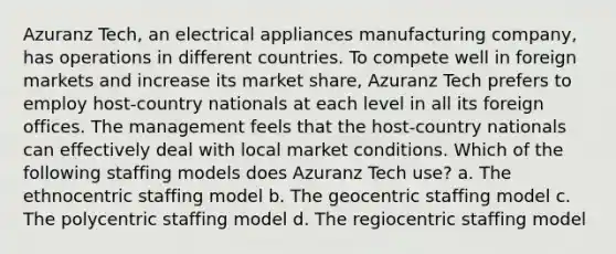 Azuranz Tech, an electrical appliances manufacturing company, has operations in different countries. To compete well in foreign markets and increase its market share, Azuranz Tech prefers to employ host-country nationals at each level in all its foreign offices. The management feels that the host-country nationals can effectively deal with local market conditions. Which of the following staffing models does Azuranz Tech use? a. The ethnocentric staffing model b. The geocentric staffing model c. The polycentric staffing model d. The regiocentric staffing model