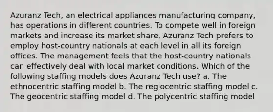 Azuranz Tech, an electrical appliances manufacturing company, has operations in different countries. To compete well in foreign markets and increase its market share, Azuranz Tech prefers to employ host-country nationals at each level in all its foreign offices. The management feels that the host-country nationals can effectively deal with local market conditions. Which of the following staffing models does Azuranz Tech use? a. The ethnocentric staffing model b. The regiocentric staffing model c. The geocentric staffing model d. The polycentric staffing model