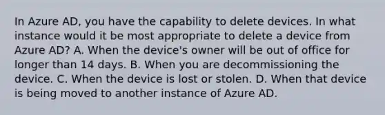 In Azure AD, you have the capability to delete devices. In what instance would it be most appropriate to delete a device from Azure AD? A. When the device's owner will be out of office for longer than 14 days. B. When you are decommissioning the device. C. When the device is lost or stolen. D. When that device is being moved to another instance of Azure AD.