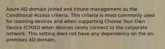 Azure AD domain joined and Intune management as the Conditional Access criteria. This criteria is most commonly used for roaming devices and when supporting Choose Your Own Device (CYOD) when devices rarely connect to the corporate network. This setting does not have any dependency on the on-premises AD domain.