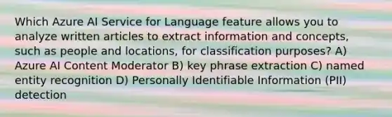 Which Azure AI Service for Language feature allows you to analyze written articles to extract information and concepts, such as people and locations, for classification purposes? A) Azure AI Content Moderator B) key phrase extraction C) named entity recognition D) Personally Identifiable Information (PII) detection