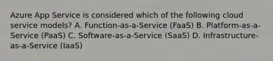 Azure App Service is considered which of the following cloud service models? A. Function-as-a-Service (FaaS) B. Platform-as-a-Service (PaaS) C. Software-as-a-Service (SaaS) D. Infrastructure-as-a-Service (IaaS)