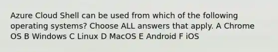 Azure Cloud Shell can be used from which of the following operating systems? Choose ALL answers that apply. A Chrome OS B Windows C Linux D MacOS E Android F iOS