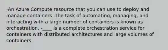 -An Azure Compute resource that you can use to deploy and manage containers -The task of automating, managing, and interacting with a large number of containers is known as orchestration. -____ is a complete orchestration service for containers with distributed architectures and large volumes of containers.