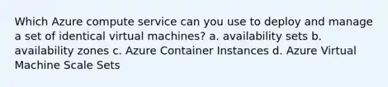 Which Azure compute service can you use to deploy and manage a set of identical virtual machines? a. availability sets b. availability zones c. Azure Container Instances d. Azure Virtual Machine Scale Sets