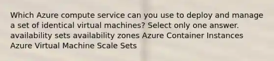 Which Azure compute service can you use to deploy and manage a set of identical virtual machines? Select only one answer. availability sets availability zones Azure Container Instances Azure Virtual Machine Scale Sets