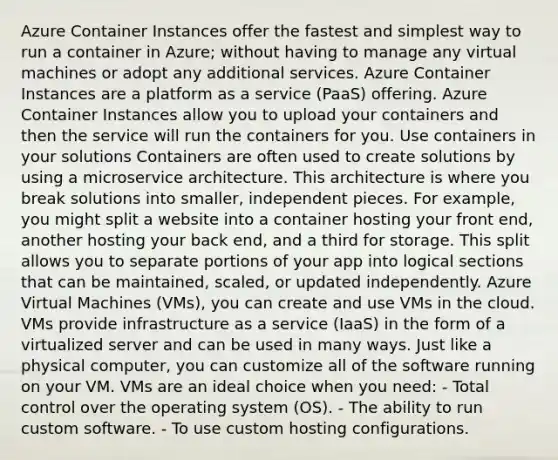 Azure Container Instances offer the fastest and simplest way to run a container in Azure; without having to manage any virtual machines or adopt any additional services. Azure Container Instances are a platform as a service (PaaS) offering. Azure Container Instances allow you to upload your containers and then the service will run the containers for you. Use containers in your solutions Containers are often used to create solutions by using a microservice architecture. This architecture is where you break solutions into smaller, independent pieces. For example, you might split a website into a container hosting your front end, another hosting your back end, and a third for storage. This split allows you to separate portions of your app into logical sections that can be maintained, scaled, or updated independently. Azure Virtual Machines (VMs), you can create and use VMs in the cloud. VMs provide infrastructure as a service (IaaS) in the form of a virtualized server and can be used in many ways. Just like a physical computer, you can customize all of the software running on your VM. VMs are an ideal choice when you need: - Total control over the operating system (OS). - The ability to run custom software. - To use custom hosting configurations.