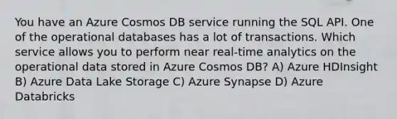 You have an Azure Cosmos DB service running the SQL API. One of the operational databases has a lot of transactions. Which service allows you to perform near real-time analytics on the operational data stored in Azure Cosmos DB? A) Azure HDInsight B) Azure Data Lake Storage C) Azure Synapse D) Azure Databricks