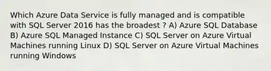 Which Azure Data Service is fully managed and is compatible with SQL Server 2016 has the broadest ? A) Azure SQL Database B) Azure SQL Managed Instance C) SQL Server on Azure Virtual Machines running Linux D) SQL Server on Azure Virtual Machines running Windows