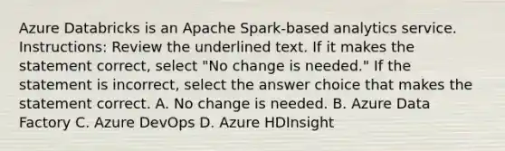 Azure Databricks is an Apache Spark-based analytics service. Instructions: Review the underlined text. If it makes the statement correct, select "No change is needed." If the statement is incorrect, select the answer choice that makes the statement correct. A. No change is needed. B. Azure Data Factory C. Azure DevOps D. Azure HDInsight