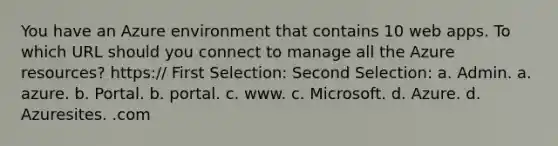 You have an Azure environment that contains 10 web apps. To which URL should you connect to manage all the Azure resources? https:// First Selection: Second Selection: a. Admin. a. azure. b. Portal. b. portal. c. www. c. Microsoft. d. Azure. d. Azuresites. .com