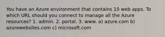 You have an Azure environment that contains 10 web apps. To which URL should you connect to manage all the Azure resources? 1. admin. 2. portal. 3. www. a) azure.com b) azurewebsites.com c) microsoft.com