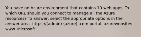 You have an Azure environment that contains 10 web apps. To which URL should you connect to manage all the Azure resources? To answer, select the appropriate options in the answer area. https://(admin) (azure) .com portal. azurewebsites www. Microsoft