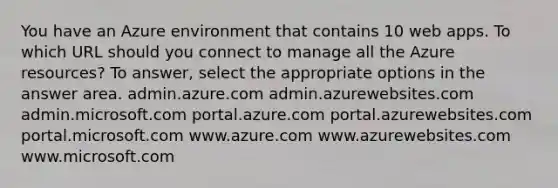 You have an Azure environment that contains 10 web apps. To which URL should you connect to manage all the Azure resources? To answer, select the appropriate options in the answer area. admin.azure.com admin.azurewebsites.com admin.microsoft.com portal.azure.com portal.azurewebsites.com portal.microsoft.com www.azure.com www.azurewebsites.com www.microsoft.com