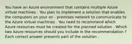 You have an Azure environment that contains multiple Azure virtual machines . You plan to implement a solution that enables the computers on your on - premises network to communicate to the Azure virtual machines . You need to recommend which Azure resources must be created for the planned solution . Which two Azure resources should you include in the recommendation ? Each correct answer presents part of the solution .