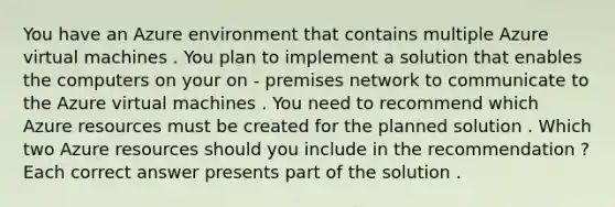 You have an Azure environment that contains multiple Azure virtual machines . You plan to implement a solution that enables the computers on your on - premises network to communicate to the Azure virtual machines . You need to recommend which Azure resources must be created for the planned solution . Which two Azure resources should you include in the recommendation ? Each correct answer presents part of the solution .