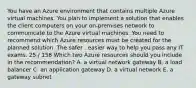 You have an Azure environment that contains multiple Azure virtual machines. You plan to implement a solution that enables the client computers on your on-premises network to communicate to the Azure virtual machines. You need to recommend which Azure resources must be created for the planned solution. The safer , easier way to help you pass any IT exams. 25 / 158 Which two Azure resources should you include in the recommendation? A. a virtual network gateway B. a load balancer C. an application gateway D. a virtual network E. a gateway subnet