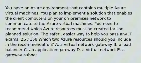 You have an Azure environment that contains multiple Azure virtual machines. You plan to implement a solution that enables the client computers on your on-premises network to communicate to the Azure virtual machines. You need to recommend which Azure resources must be created for the planned solution. The safer , easier way to help you pass any IT exams. 25 / 158 Which two Azure resources should you include in the recommendation? A. a virtual network gateway B. a load balancer C. an application gateway D. a virtual network E. a gateway subnet