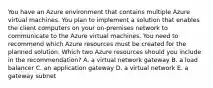 You have an Azure environment that contains multiple Azure virtual machines. You plan to implement a solution that enables the client computers on your on-premises network to communicate to the Azure virtual machines. You need to recommend which Azure resources must be created for the planned solution. Which two Azure resources should you include in the recommendation? A. a virtual network gateway B. a load balancer C. an application gateway D. a virtual network E. a gateway subnet