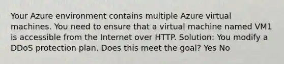 Your Azure environment contains multiple Azure virtual machines. You need to ensure that a virtual machine named VM1 is accessible from the Internet over HTTP. Solution: You modify a DDoS protection plan. Does this meet the goal? Yes No