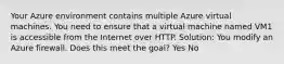 Your Azure environment contains multiple Azure virtual machines. You need to ensure that a virtual machine named VM1 is accessible from the Internet over HTTP. Solution: You modify an Azure firewall. Does this meet the goal? Yes No