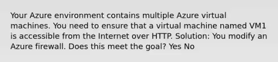 Your Azure environment contains multiple Azure virtual machines. You need to ensure that a virtual machine named VM1 is accessible from the Internet over HTTP. Solution: You modify an Azure firewall. Does this meet the goal? Yes No