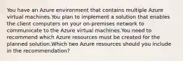 You have an Azure environment that contains multiple Azure virtual machines.You plan to implement a solution that enables the client computers on your on-premises network to communicate to the Azure virtual machines.You need to recommend which Azure resources must be created for the planned solution.Which two Azure resources should you include in the recommendation?