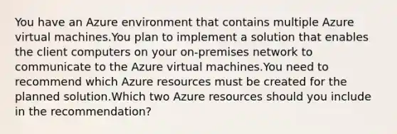 You have an Azure environment that contains multiple Azure virtual machines.You plan to implement a solution that enables the client computers on your on-premises network to communicate to the Azure virtual machines.You need to recommend which Azure resources must be created for the planned solution.Which two Azure resources should you include in the recommendation?