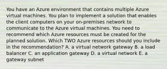 You have an Azure environment that contains multiple Azure virtual machines. You plan to implement a solution that enables the client computers on your on-premises network to communicate to the Azure virtual machines. You need to recommend which Azure resources must be created for the planned solution. Which TWO Azure resources should you include in the recommendation? A. a virtual network gateway B. a load balancer C. an application gateway D. a virtual network E. a gateway subnet