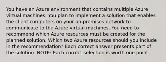 You have an Azure environment that contains multiple Azure virtual machines. You plan to implement a solution that enables the client computers on your on-premises network to communicate to the Azure virtual machines. You need to recommend which Azure resources must be created for the planned solution. Which two Azure resources should you include in the recommendation? Each correct answer presents part of the solution. NOTE: Each correct selection is worth one point.