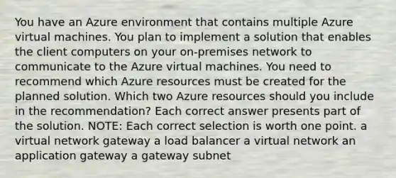 You have an Azure environment that contains multiple Azure virtual machines. You plan to implement a solution that enables the client computers on your on-premises network to communicate to the Azure virtual machines. You need to recommend which Azure resources must be created for the planned solution. Which two Azure resources should you include in the recommendation? Each correct answer presents part of the solution. NOTE: Each correct selection is worth one point. a virtual network gateway a load balancer a virtual network an application gateway a gateway subnet