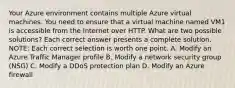 Your Azure environment contains multiple Azure virtual machines. You need to ensure that a virtual machine named VM1 is accessible from the Internet over HTTP. What are two possible solutions? Each correct answer presents a complete solution. NOTE: Each correct selection is worth one point. A. Modify an Azure Traffic Manager profile B. Modify a network security group (NSG) C. Modify a DDoS protection plan D. Modify an Azure firewall