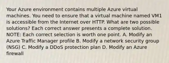 Your Azure environment contains multiple Azure virtual machines. You need to ensure that a virtual machine named VM1 is accessible from the Internet over HTTP. What are two possible solutions? Each correct answer presents a complete solution. NOTE: Each correct selection is worth one point. A. Modify an Azure Traffic Manager profile B. Modify a network security group (NSG) C. Modify a DDoS protection plan D. Modify an Azure firewall