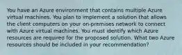 You have an Azure environment that contains multiple Azure virtual machines. You plan to implement a solution that allows the client computers on your on-premises network to connect with Azure virtual machines. You must identify which Azure resources are required for the proposed solution. What two Azure resources should be included in your recommendation?