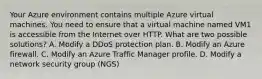 Your Azure environment contains multiple Azure virtual machines. You need to ensure that a virtual machine named VM1 is accessible from the Internet over HTTP. What are two possible solutions? A. Modify a DDoS protection plan. B. Modify an Azure firewall. C. Modify an Azure Traffic Manager profile. D. Modify a network security group (NGS)