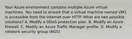 Your Azure environment contains multiple Azure virtual machines. You need to ensure that a virtual machine named VM1 is accessible from the Internet over HTTP. What are two possible solutions? A. Modify a DDoS protection plan. B. Modify an Azure firewall. C. Modify an Azure Traffic Manager profile. D. Modify a network security group (NGS)