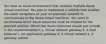 You have an Azure environment that contains multiple Azure virtual machines. You plan to implement a solution that enables the client computers on your on-premises network to communicate to the Azure virtual machines. You need to recommend which Azure resources must be created for the planned solution. Which two Azure resources should you include in the recommendation? a. Virtual network gateway b. A load balancer c. An application gateway d. A virtual network e. A gateway subnet.