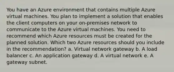 You have an Azure environment that contains multiple Azure virtual machines. You plan to implement a solution that enables the client computers on your on-premises network to communicate to the Azure virtual machines. You need to recommend which Azure resources must be created for the planned solution. Which two Azure resources should you include in the recommendation? a. Virtual network gateway b. A load balancer c. An application gateway d. A virtual network e. A gateway subnet.