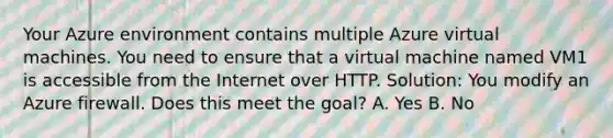 Your Azure environment contains multiple Azure virtual machines. You need to ensure that a virtual machine named VM1 is accessible from the Internet over HTTP. Solution: You modify an Azure firewall. Does this meet the goal? A. Yes B. No