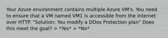 Your Azure environment contains multiple Azure VM's. You need to ensure that a VM named VM1 is accessible from the internet over HTTP. "Solution: You modify a DDos Protection plan" Does this meet the goal? > *Yes* > *No*