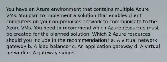 You have an Azure environment that contains multiple Azure VMs. You plan to implement a solution that enables client computers on your on-premises network to communicate to the Azure VMs. You need to recommend which Azure resources must be created for the planned solution. Which 2 Azure resources should you include in the recommendation? a. A virtual network gateway b. A load balancer c. An application gateway d. A virtual network e. A gateway subnet