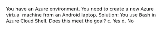 You have an Azure environment. You need to create a new Azure virtual machine from an Android laptop. Solution: You use Bash in Azure Cloud Shell. Does this meet the goal? c. Yes d. No