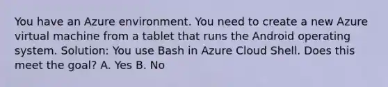 You have an Azure environment. You need to create a new Azure virtual machine from a tablet that runs the Android operating system. Solution: You use Bash in Azure Cloud Shell. Does this meet the goal? A. Yes B. No