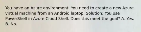 You have an Azure environment. You need to create a new Azure virtual machine from an Android laptop. Solution: You use PowerShell in Azure Cloud Shell. Does this meet the goal? A. Yes. B. No.