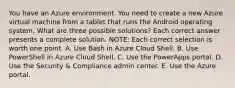 You have an Azure environment. You need to create a new Azure virtual machine from a tablet that runs the Android operating system. What are three possible solutions? Each correct answer presents a complete solution. NOTE: Each correct selection is worth one point. A. Use Bash in Azure Cloud Shell. B. Use PowerShell in Azure Cloud Shell. C. Use the PowerApps portal. D. Use the Security & Compliance admin center. E. Use the Azure portal.