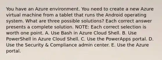 You have an Azure environment. You need to create a new Azure virtual machine from a tablet that runs the Android operating system. What are three possible solutions? Each correct answer presents a complete solution. NOTE: Each correct selection is worth one point. A. Use Bash in Azure Cloud Shell. B. Use PowerShell in Azure Cloud Shell. C. Use the PowerApps portal. D. Use the Security & Compliance admin center. E. Use the Azure portal.