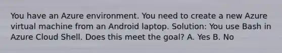 You have an Azure environment. You need to create a new Azure virtual machine from an Android laptop. Solution: You use Bash in Azure Cloud Shell. Does this meet the goal? A. Yes B. No